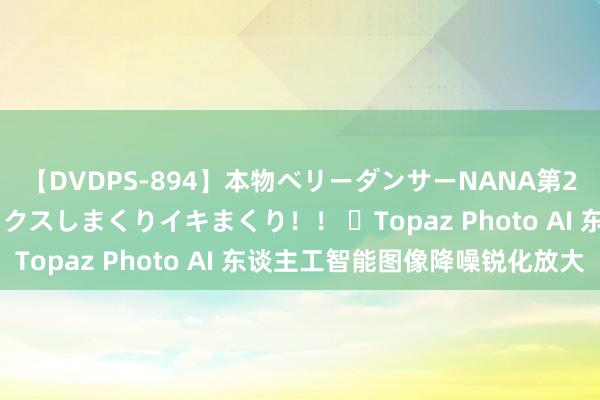 【DVDPS-894】本物ベリーダンサーNANA第2弾 悦楽の腰使いでセックスしまくりイキまくり！！ ​Topaz Photo AI 东谈主工智能图像降噪锐化放大