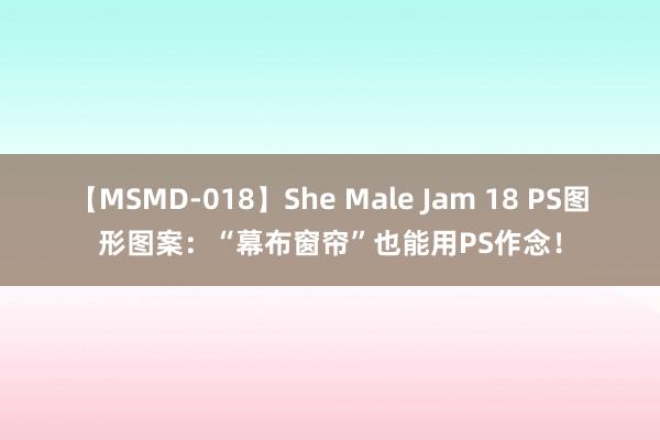 【MSMD-018】She Male Jam 18 PS图形图案：“幕布窗帘”也能用PS作念！