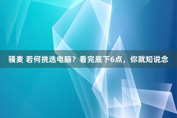 骚麦 若何挑选电脑？看完底下6点，你就知说念