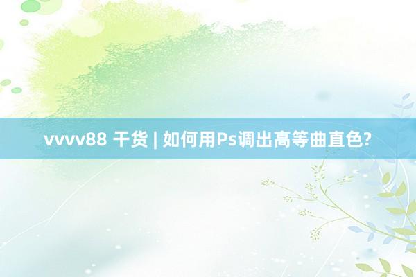 vvvv88 干货 | 如何用Ps调出高等曲直色?