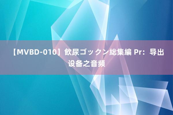 【MVBD-010】飲尿ゴックン総集編 Pr：导出设备之音频