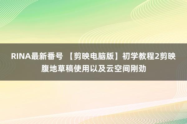 RINA最新番号 【剪映电脑版】初学教程2剪映腹地草稿使用以及云空间刚劲