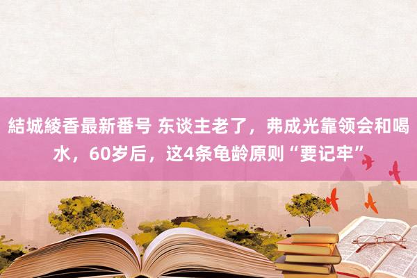 結城綾香最新番号 东谈主老了，弗成光靠领会和喝水，60岁后，这4条龟龄原则“要记牢”