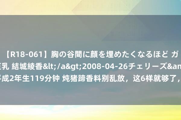 【R18-061】胸の谷間に顔を埋めたくなるほど ガマンの出来ない巨乳 結城綾香</a>2008-04-26チェリーズ&$平成2年生119分钟 炖猪蹄香料别乱放，这6样就够了，出锅