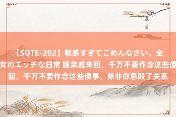 【SQTE-202】敏感すぎてごめんなさい。全身性感帯みたいな美少女のエッチな日常 跟亲戚来回，千万不要作念这些傻事，除非你思毁了关系