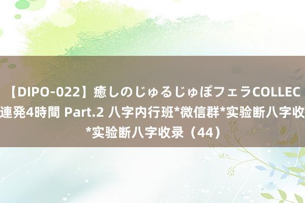 【DIPO-022】癒しのじゅるじゅぽフェラCOLLECTION50連発4時間 Part.2 八字内行班*微信群*实验断八字收录（44）