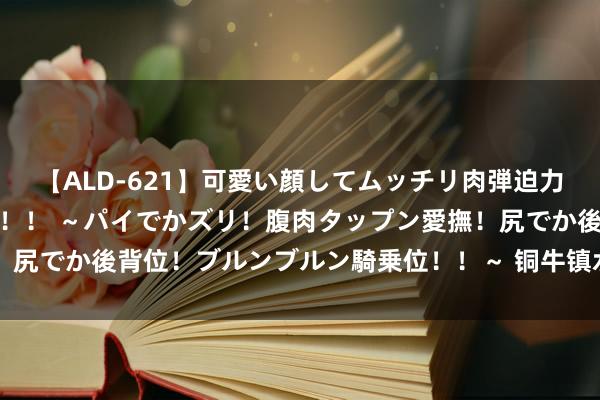 【ALD-621】可愛い顔してムッチリ肉弾迫力ダイナマイト敏感ボディ！！ ～パイでかズリ！腹肉タップン愛撫！尻でか後背位！ブルンブルン騎乗位！！～ 铜牛镇水(漾濞风景故事)