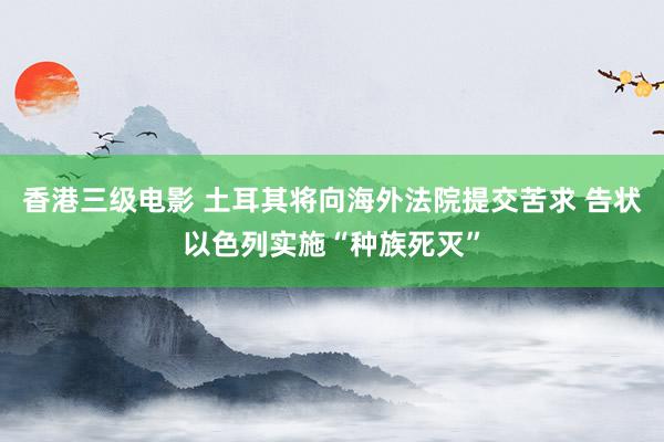 香港三级电影 土耳其将向海外法院提交苦求 告状以色列实施“种族死灭”