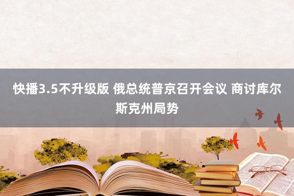 快播3.5不升级版 俄总统普京召开会议 商讨库尔斯克州局势