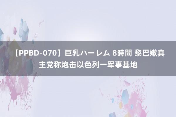 【PPBD-070】巨乳ハーレム 8時間 黎巴嫩真主党称炮击以色列一军事基地