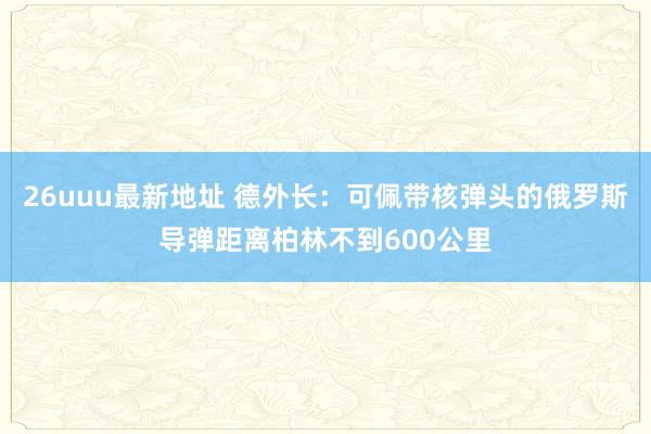 26uuu最新地址 德外长：可佩带核弹头的俄罗斯导弹距离柏林不到600公里