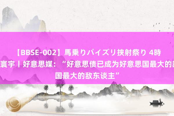 【BBSE-002】馬乗りパイズリ挟射祭り 4時間 漫不雅寰宇丨好意思媒：“好意思债已成为好意思国最大的敌东谈主”