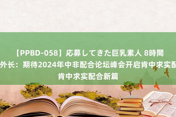 【PPBD-058】応募してきた巨乳素人 8時間 肯尼亚外长：期待2024年中非配合论坛峰会开启肯中求实配合新篇