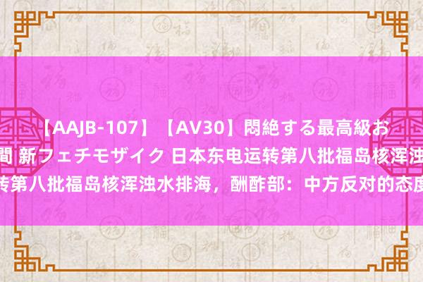 【AAJB-107】【AV30】悶絶する最高級おっぱい生々しい性交 4時間 新フェチモザイク 日本东电运转第八批福岛核浑浊水排海，酬酢部：中方反对的态度莫得变化