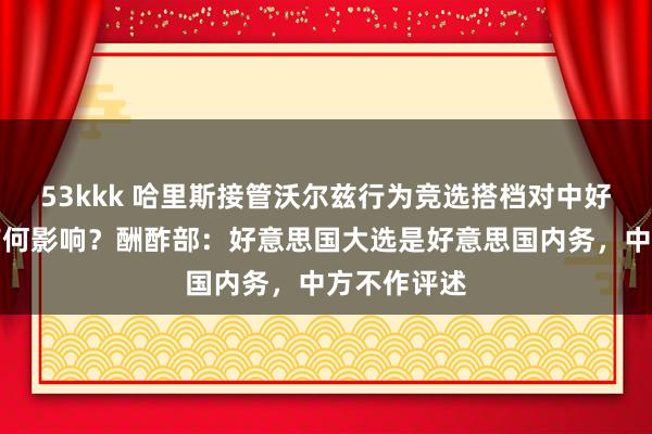 53kkk 哈里斯接管沃尔兹行为竞选搭档对中好意思关系有何影响？酬酢部：好意思国大选是好意思国内务，中方不作评述