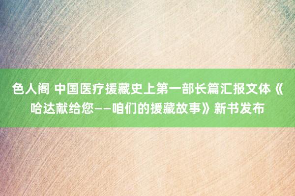 色人阁 中国医疗援藏史上第一部长篇汇报文体《哈达献给您——咱们的援藏故事》新书发布