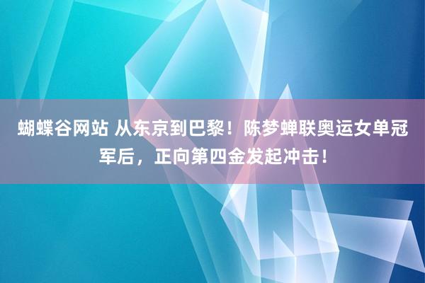 蝴蝶谷网站 从东京到巴黎！陈梦蝉联奥运女单冠军后，正向第四金发起冲击！