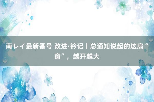 南レイ最新番号 改进·钤记丨总通知说起的这扇“窗”，越开越大