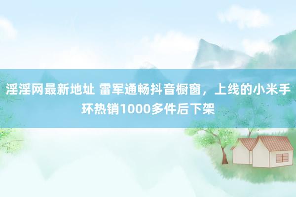 淫淫网最新地址 雷军通畅抖音橱窗，上线的小米手环热销1000多件后下架