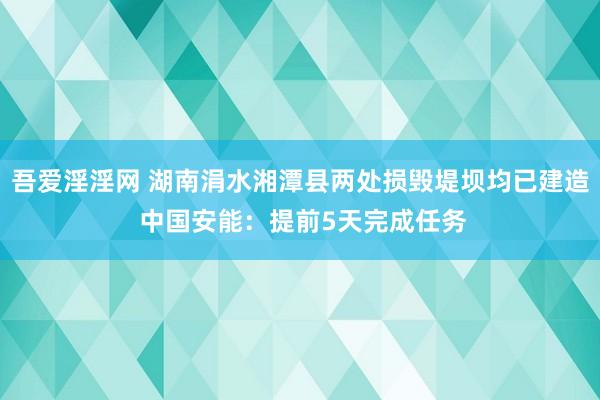 吾爱淫淫网 湖南涓水湘潭县两处损毁堤坝均已建造 中国安能：提前5天完成任务