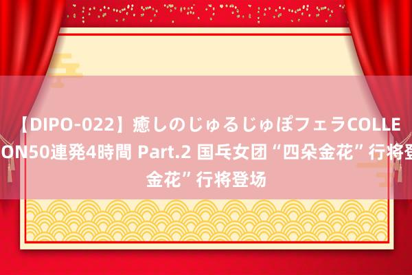 【DIPO-022】癒しのじゅるじゅぽフェラCOLLECTION50連発4時間 Part.2 国乓女团“四朵金花”行将登场