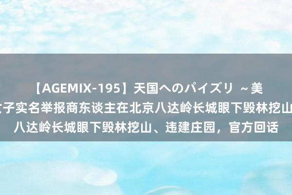 【AGEMIX-195】天国へのパイズリ ～美麗の谷間で猛摩擦～ 女子实名举报商东谈主在北京八达岭长城眼下毁林挖山、违建庄园，官方回话