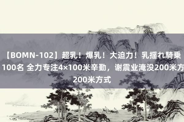 【BOMN-102】超乳！爆乳！大迫力！乳揺れ騎乗位 100名 全力专注4×100米辛勤，谢震业淹没200米方式