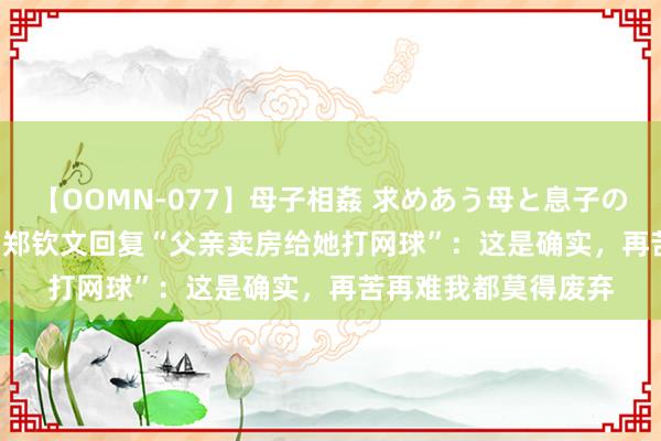 【OOMN-077】母子相姦 求めあう母と息子のムスコ 4時間 25名 郑钦文回复“父亲卖房给她打网球”：这是确实，再苦再难我都莫得废弃