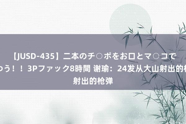 【JUSD-435】二本のチ○ポをお口とマ○コで味わう！！3Pファック8時間 谢瑜：24发从大山射出的枪弹