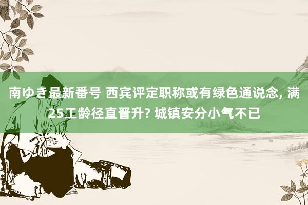 南ゆき最新番号 西宾评定职称或有绿色通说念, 满25工龄径直晋升? 城镇安分小气不已