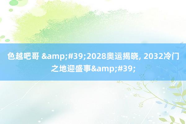 色越吧哥 &#39;2028奥运揭晓, 2032冷门之地迎盛事&#39;