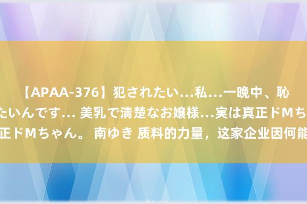 【APAA-376】犯されたい…私…一晩中、恥ずかしい恰好で犯されたいんです… 美乳で清楚なお嬢様…実は真正ドMちゃん。 南ゆき 质料的力量，这家企业因何能登上“质”高点？