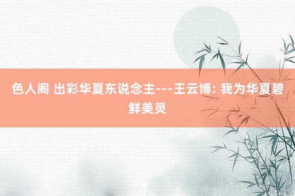 色人阁 出彩华夏东说念主---王云博: 我为华夏碧鲜美灵