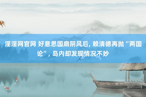 淫淫网官网 好意思国扇阴风后, 赖清德再抛“两国论”, 岛内却发现情况不妙