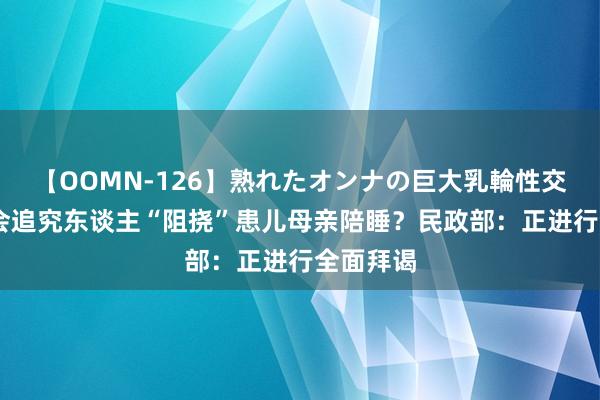 【OOMN-126】熟れたオンナの巨大乳輪性交集 儿慈会追究东谈主“阻挠”患儿母亲陪睡？民政部：正进行全面拜谒