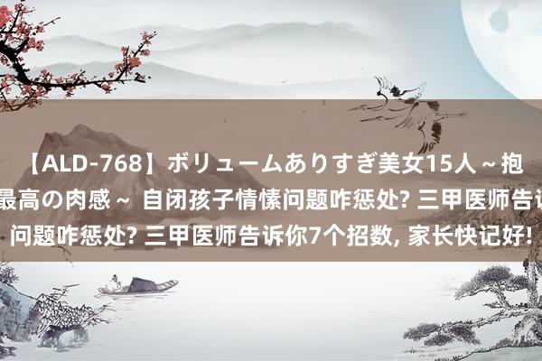 【ALD-768】ボリュームありすぎ美女15人～抱いて良し 抱かれて良し 最高の肉感～ 自闭孩子情愫问题咋惩处? 三甲医师告诉你7个招数, 家长快记好!