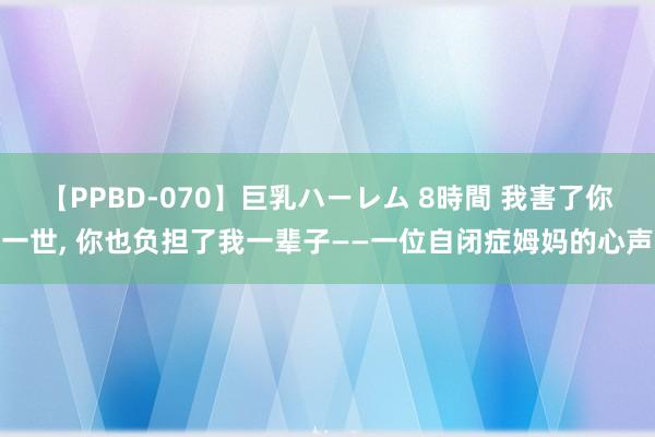 【PPBD-070】巨乳ハーレム 8時間 我害了你一世, 你也负担了我一辈子——一位自闭症姆妈的心声