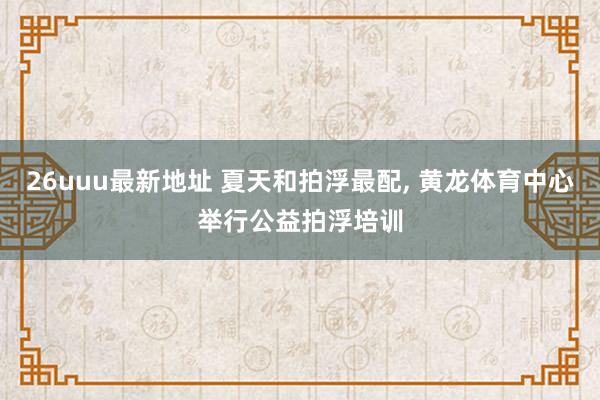 26uuu最新地址 夏天和拍浮最配, 黄龙体育中心举行公益拍浮培训