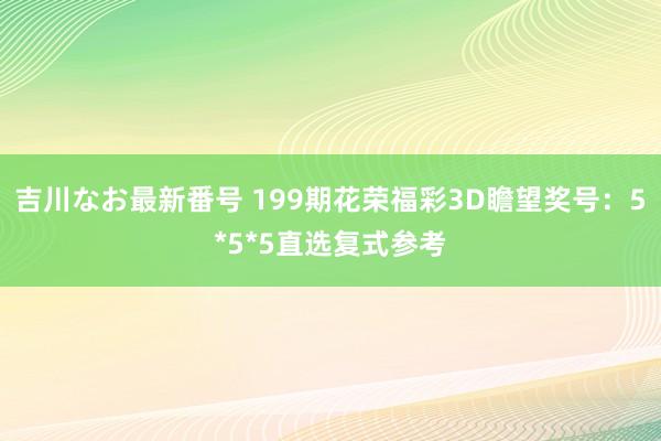 吉川なお最新番号 199期花荣福彩3D瞻望奖号：5*5*5直选复式参考