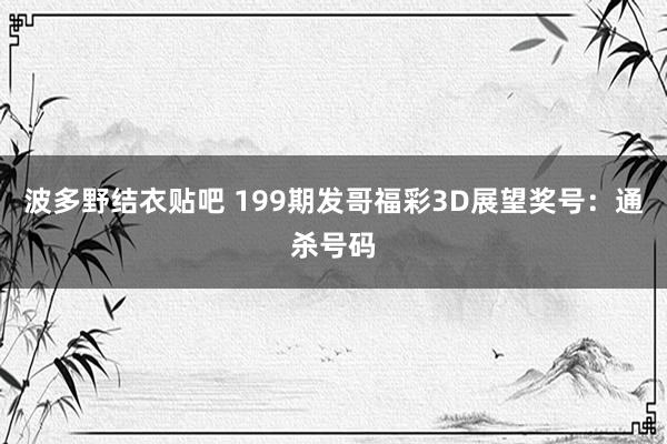 波多野结衣贴吧 199期发哥福彩3D展望奖号：通杀号码