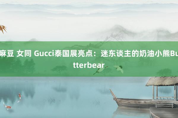 麻豆 女同 Gucci泰国展亮点：迷东谈主的奶油小熊Butterbear