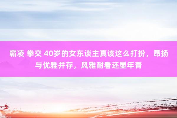 霸凌 拳交 40岁的女东谈主真该这么打扮，昂扬与优雅并存，风雅耐看还显年青