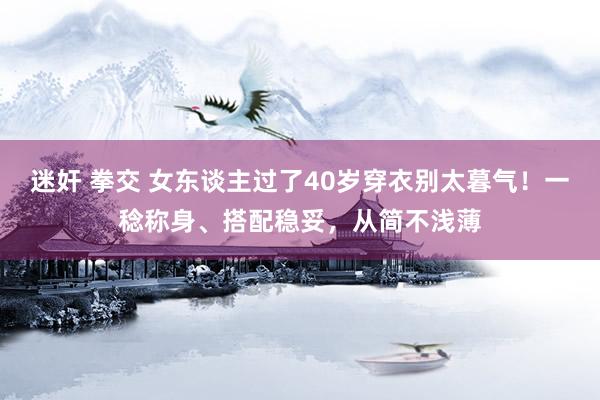 迷奸 拳交 女东谈主过了40岁穿衣别太暮气！一稔称身、搭配稳妥，从简不浅薄