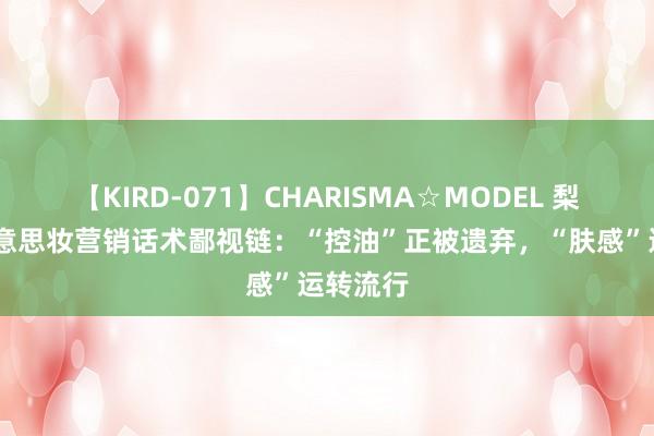 【KIRD-071】CHARISMA☆MODEL 梨々花 好意思妆营销话术鄙视链：“控油”正被遗弃，“肤感”运转流行