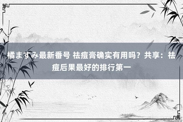 橘ますみ最新番号 祛痘膏确实有用吗？共享：祛痘后果最好的排行第一