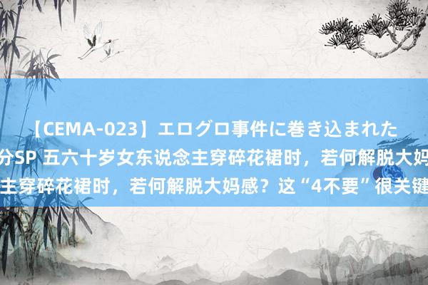 【CEMA-023】エログロ事件に巻き込まれた 人妻たちの昭和史 210分SP 五六十岁女东说念主穿碎花裙时，若何解脱大妈感？这“4不要”很关键