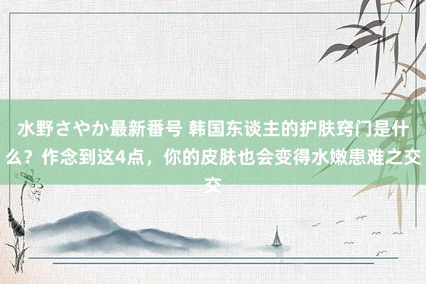 水野さやか最新番号 韩国东谈主的护肤窍门是什么？作念到这4点，你的皮肤也会变得水嫩患难之交