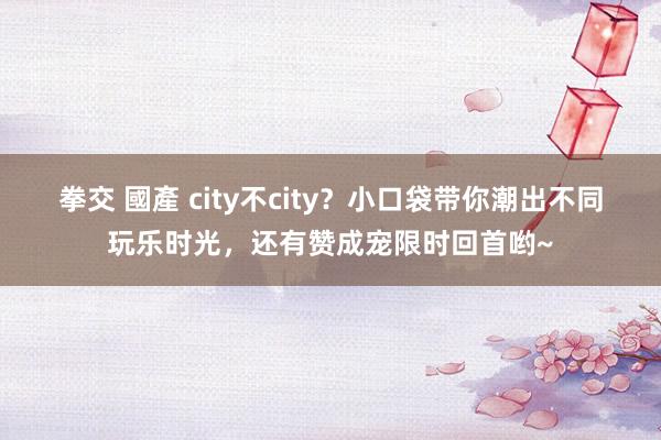 拳交 國產 city不city？小口袋带你潮出不同玩乐时光，还有赞成宠限时回首哟~