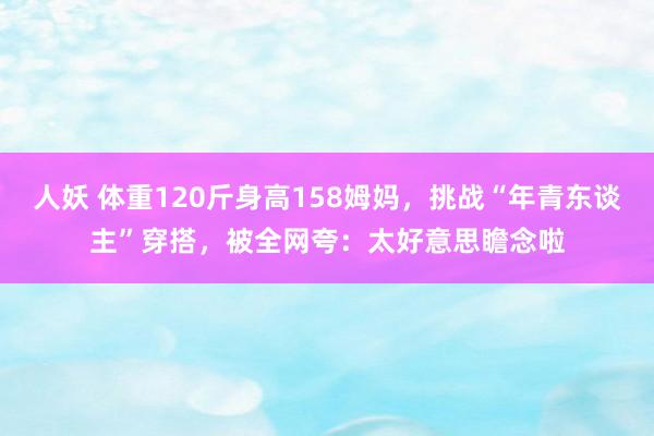 人妖 体重120斤身高158姆妈，挑战“年青东谈主”穿搭，被全网夸：太好意思瞻念啦