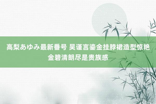 高梨あゆみ最新番号 吴谨言鎏金挂脖裙造型惊艳金碧清朗尽是贵族感